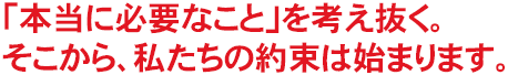 「本当に必要なこと」を考え抜く。そこから、私たちの約束は始まります。